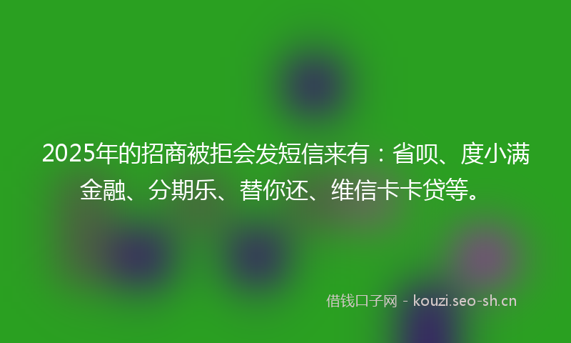 2025年的招商被拒会发短信来有：省呗、度小满金融、分期乐、替你还、维信卡卡贷等。
