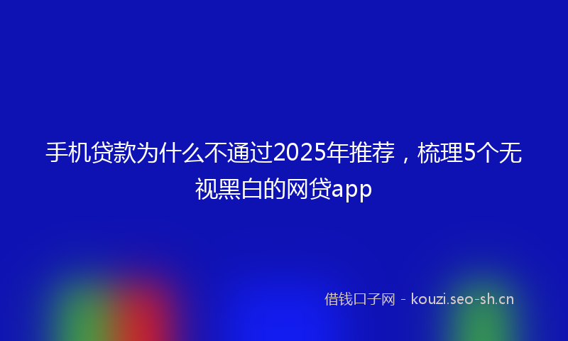 手机贷款为什么不通过2025年推荐,梳理5个无视黑白的网贷app