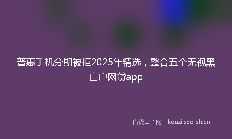 普惠手机分期被拒2025年精选，整合五个无视黑白户网贷app