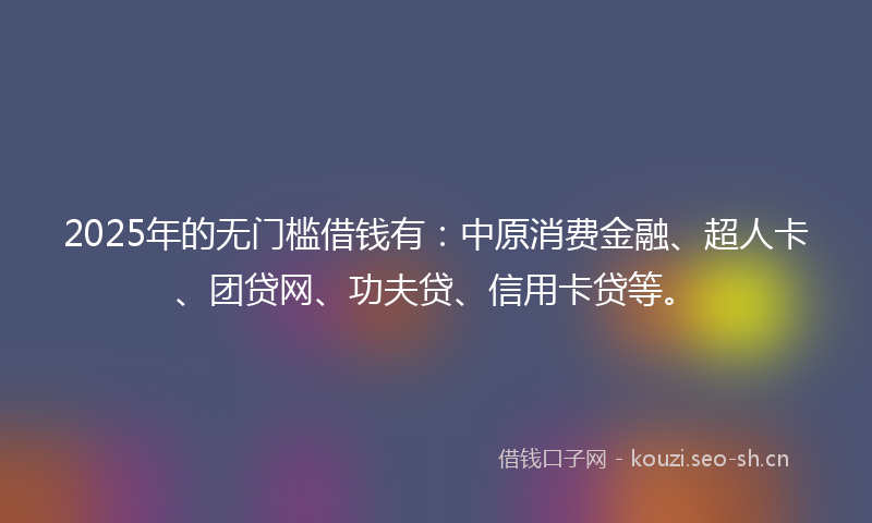 2025年的无门槛借钱有：中原消费金融、超人卡、团贷网、功夫贷、信用卡贷等。