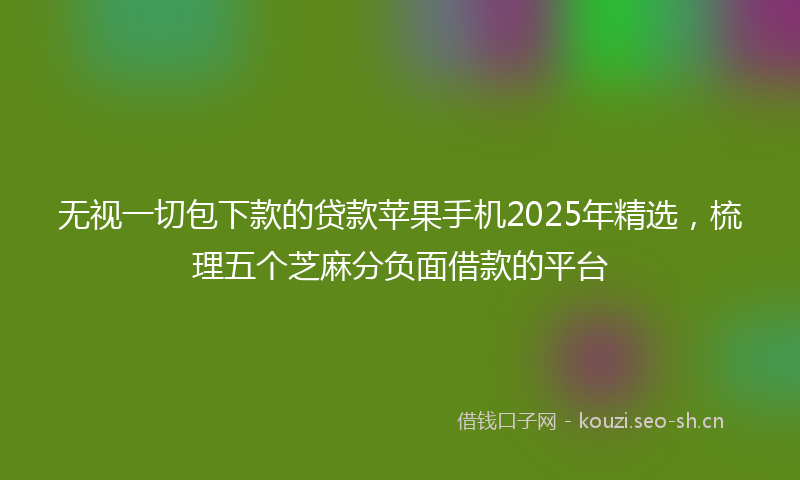 无视一切包下款的贷款苹果手机2025年精选，梳理五个芝麻分负面借款的平台