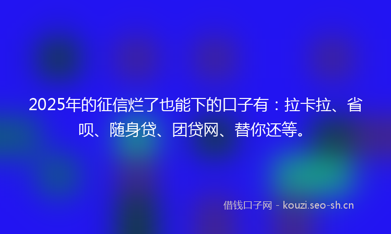 2025年的征信烂了也能下的口子有：拉卡拉、省呗、随身贷、团贷网、替你还等。