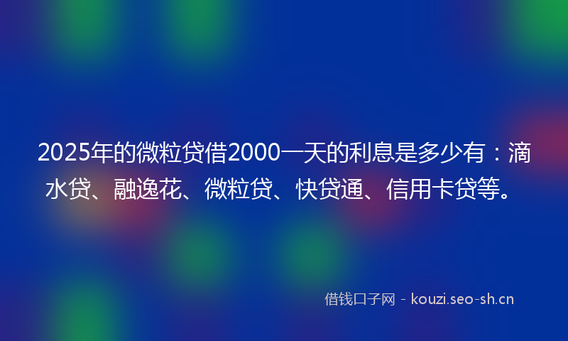 2025年的微粒贷借2000一天的利息是多少有：滴水贷、融逸花、微粒贷、快贷通、信用卡贷等。