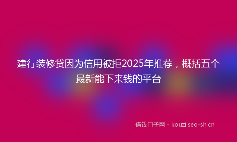 建行装修贷因为信用被拒2025年推荐，概括五个最新能下来钱的平台