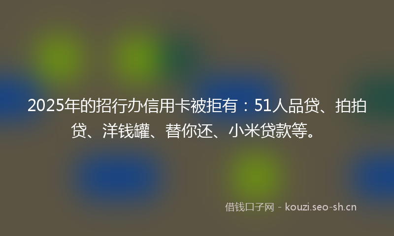2025年的招行办信用卡被拒有：51人品贷、拍拍贷、洋钱罐、替你还、小米贷款等。
