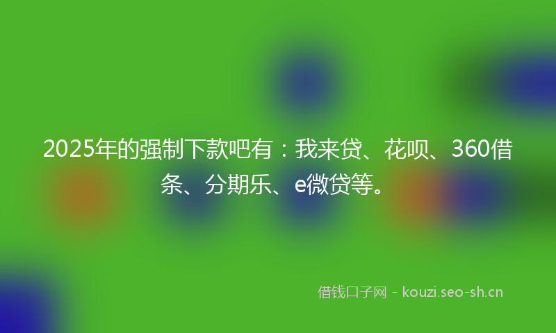 2025年的强制下款吧有：我来贷、花呗、360借条、分期乐、e微贷等。