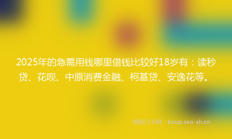 2025年的急需用钱哪里借钱比较好18岁有：读秒贷、花呗、中原消费金融、柯基贷、安逸花等。