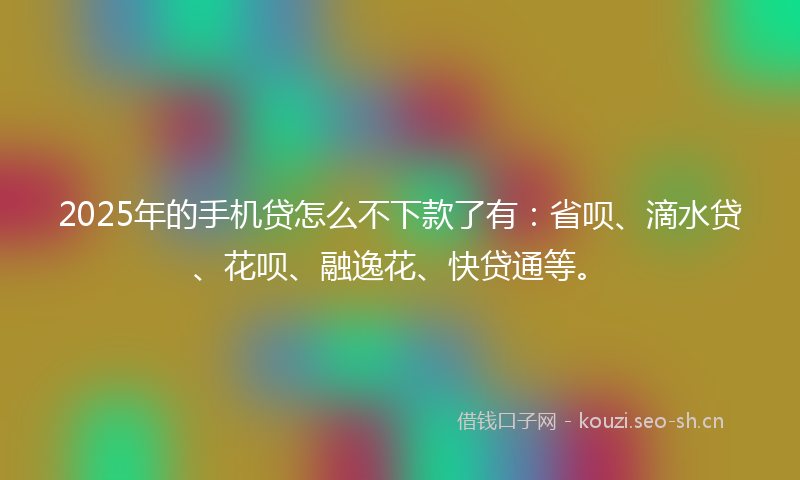 2025年的手机贷怎么不下款了有：省呗、滴水贷、花呗、融逸花、快贷通等。