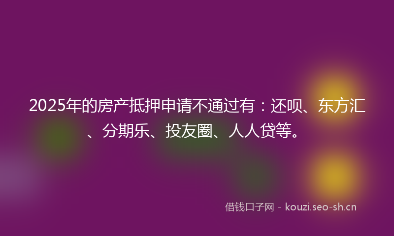 2025年的房产抵押申请不通过有：还呗、东方汇、分期乐、投友圈、人人贷等。