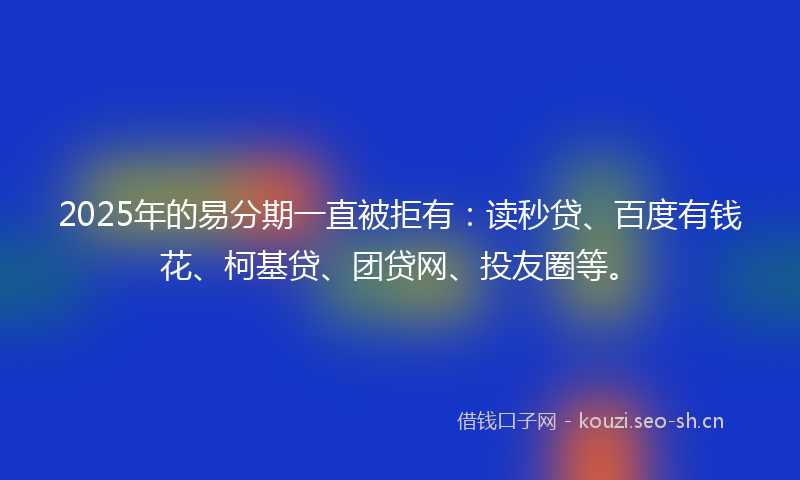 2025年的易分期一直被拒有：读秒贷、百度有钱花、柯基贷、团贷网、投友圈等。