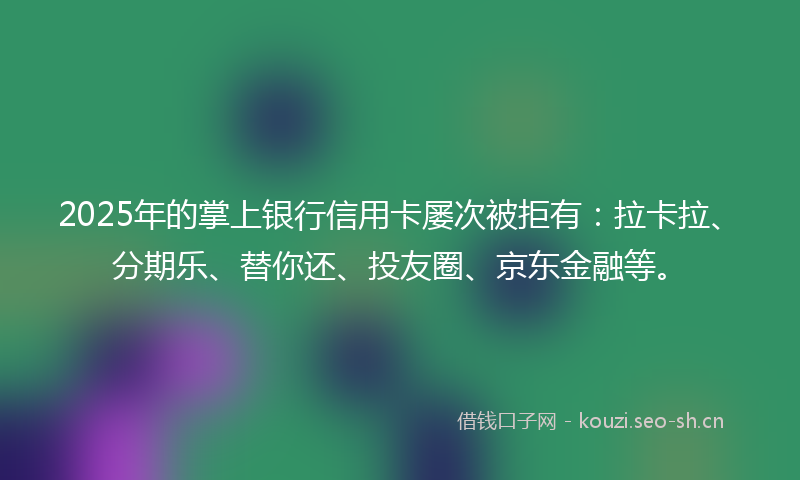 2025年的掌上银行信用卡屡次被拒有：拉卡拉、分期乐、替你还、投友圈、京东金融等。