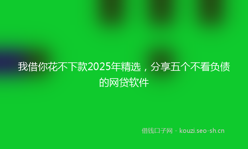 我借你花不下款2025年精选，分享五个不看负债的网贷软件
