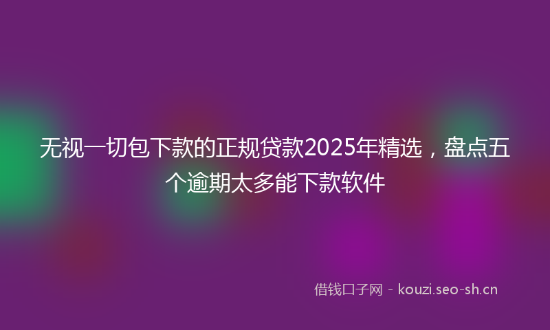无视一切包下款的正规贷款2025年精选，盘点五个逾期太多能下款软件