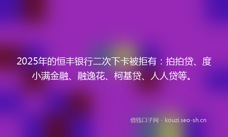 2025年的恒丰银行二次下卡被拒有：拍拍贷、度小满金融、融逸花、柯基贷、人人贷等。