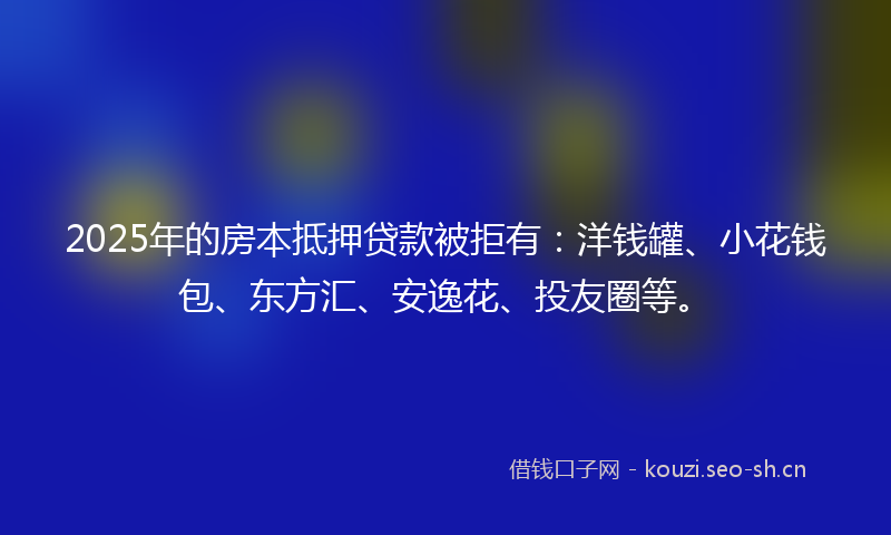 2025年的房本抵押贷款被拒有：洋钱罐、小花钱包、东方汇、安逸花、投友圈等。