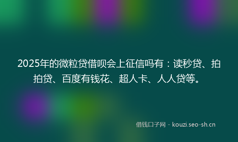 2025年的微粒贷借呗会上征信吗有：读秒贷、拍拍贷、百度有钱花、超人卡、人人贷等。