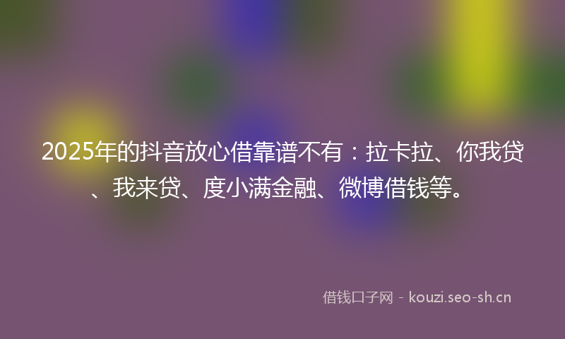 2025年的抖音放心借靠谱不有：拉卡拉、你我贷、我来贷、度小满金融、微博借钱等。