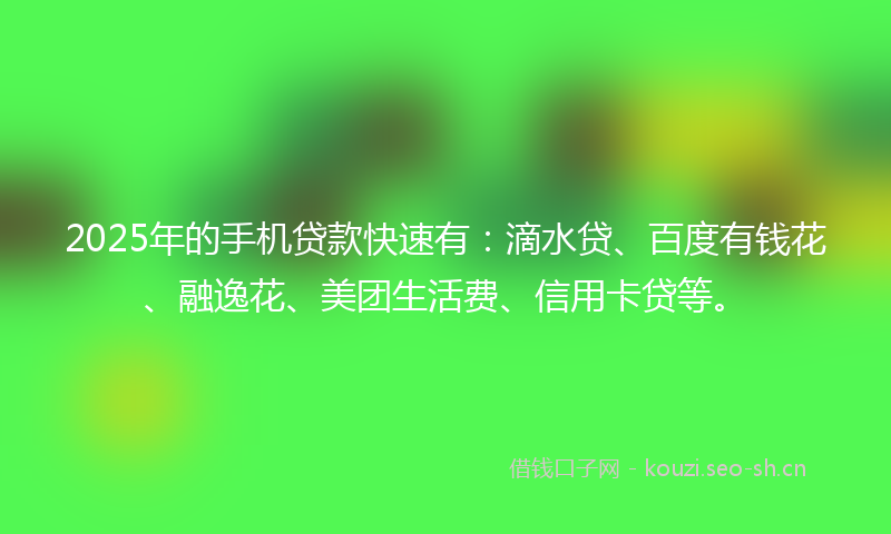 2025年的手机贷款快速有：滴水贷、百度有钱花、融逸花、美团生活费、信用卡贷等。