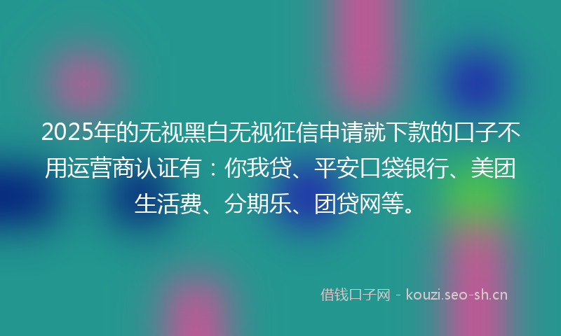 2025年的无视黑白无视征信申请就下款的口子不用运营商认证有：你我贷、平安口袋银行、美团生活费、分期乐、团贷网等。