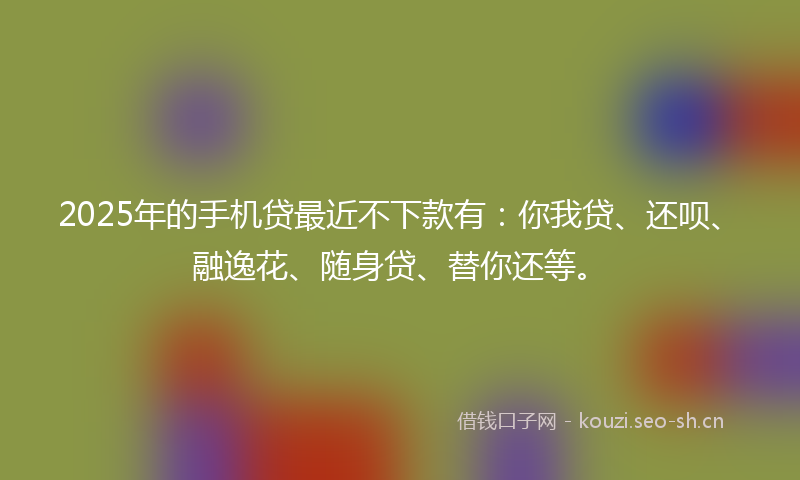 2025年的手机贷最近不下款有：你我贷、还呗、融逸花、随身贷、替你还等。