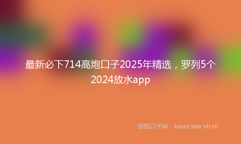 最新必下714高炮口子2025年精选，罗列5个2024放水app