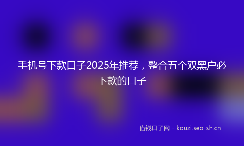 手机号下款口子2025年推荐,整合五个双黑户必下款的口子