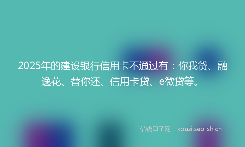2025年的建设银行信用卡不通过有：你我贷、融逸花、替你还、信用卡贷、e微贷等。