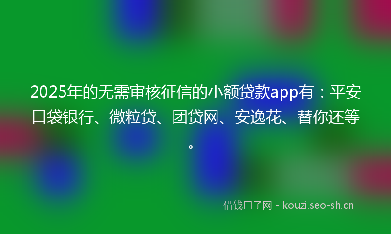 2025年的无需审核征信的小额贷款app有：平安口袋银行、微粒贷、团贷网、安逸花、替你还等。