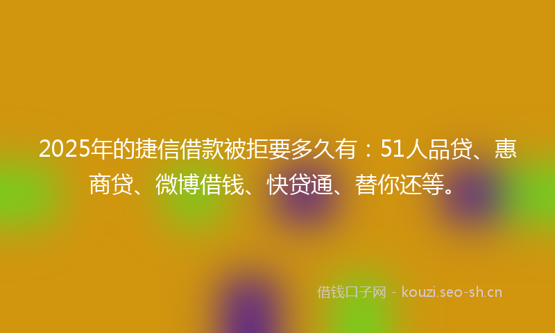 2025年的捷信借款被拒要多久有：51人品贷、惠商贷、微博借钱、快贷通、替你还等。