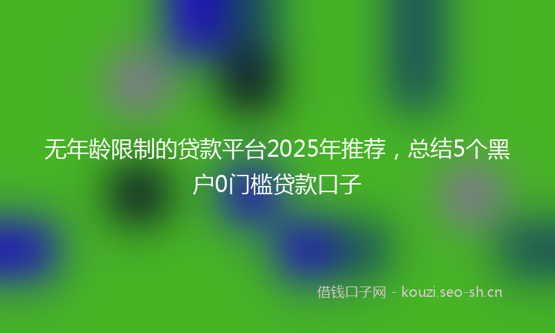 无年龄限制的贷款平台2025年推荐，总结5个黑户0门槛贷款口子
