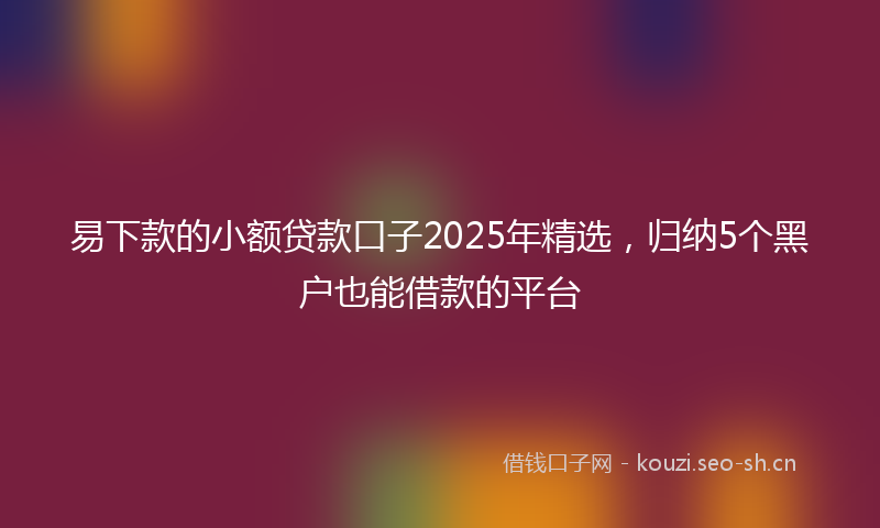 易下款的小额贷款口子2025年精选，归纳5个黑户也能借款的平台
