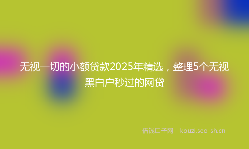 无视一切的小额贷款2025年精选，整理5个无视黑白户秒过的网贷