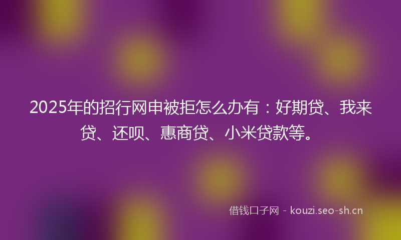 2025年的招行网申被拒怎么办有：好期贷、我来贷、还呗、惠商贷、小米贷款等。