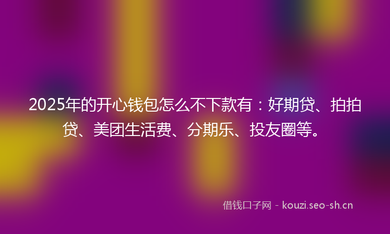 2025年的开心钱包怎么不下款有：好期贷、拍拍贷、美团生活费、分期乐、投友圈等。