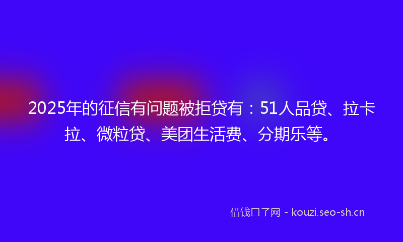 2025年的征信有问题被拒贷有：51人品贷、拉卡拉、微粒贷、美团生活费、分期乐等。