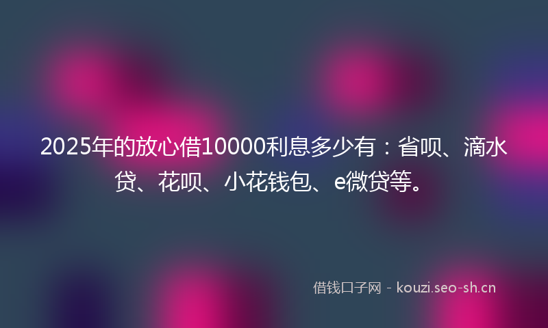 2025年的放心借10000利息多少有：省呗、滴水贷、花呗、小花钱包、e微贷等。