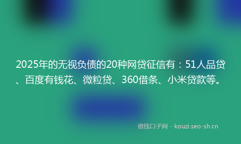 2025年的无视负债的20种网贷征信有：51人品贷、百度有钱花、微粒贷、360借条、小米贷款等。