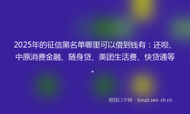 2025年的征信黑名单哪里可以借到钱有：还呗、中原消费金融、随身贷、美团生活费、快贷通等。