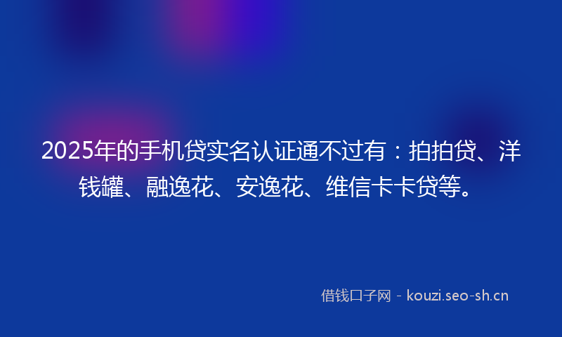 2025年的手机贷实名认证通不过有：拍拍贷、洋钱罐、融逸花、安逸花、维信卡卡贷等。