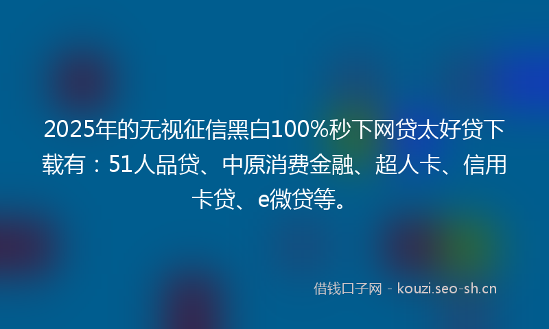 2025年的无视征信黑白100%秒下网贷太好贷下载有：51人品贷、中原消费金融、超人卡、信用卡贷、e微贷等。