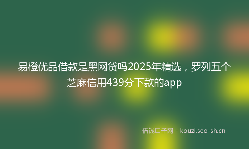 易橙优品借款是黑网贷吗2025年精选，罗列五个芝麻信用439分下款的app