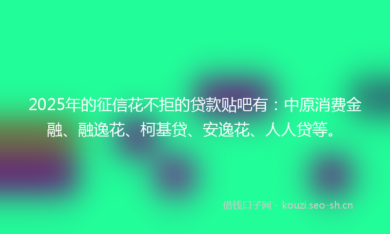2025年的征信花不拒的贷款贴吧有：中原消费金融、融逸花、柯基贷、安逸花、人人贷等。
