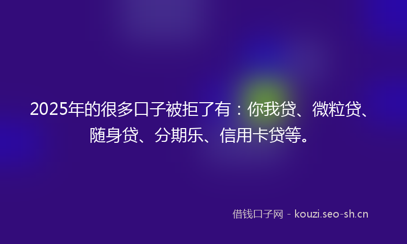 2025年的很多口子被拒了有：你我贷、微粒贷、随身贷、分期乐、信用卡贷等。