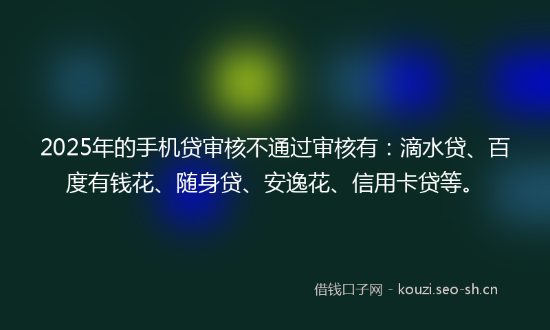 2025年的手机贷审核不通过审核有：滴水贷、百度有钱花、随身贷、安逸花、信用卡贷等。