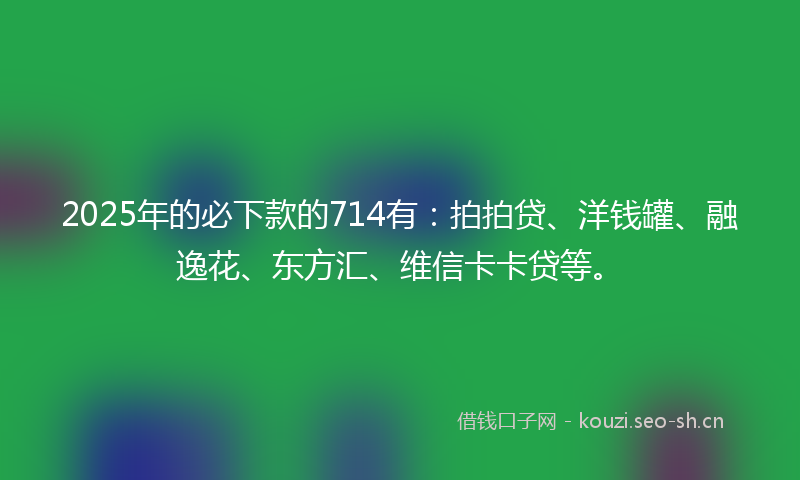 2025年的必下款的714有：拍拍贷、洋钱罐、融逸花、东方汇、维信卡卡贷等。
