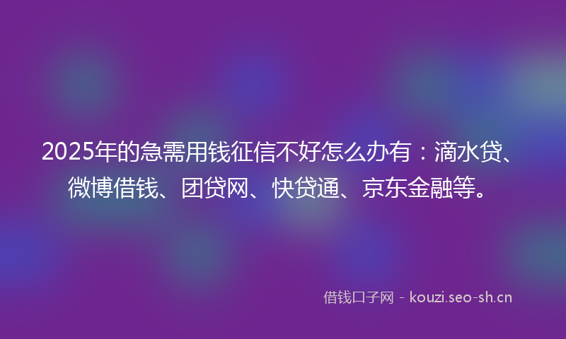 2025年的急需用钱征信不好怎么办有：滴水贷、微博借钱、团贷网、快贷通、京东金融等。