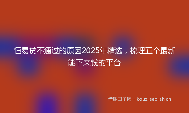 恒易贷不通过的原因2025年精选,梳理五个最新能下来钱的平台