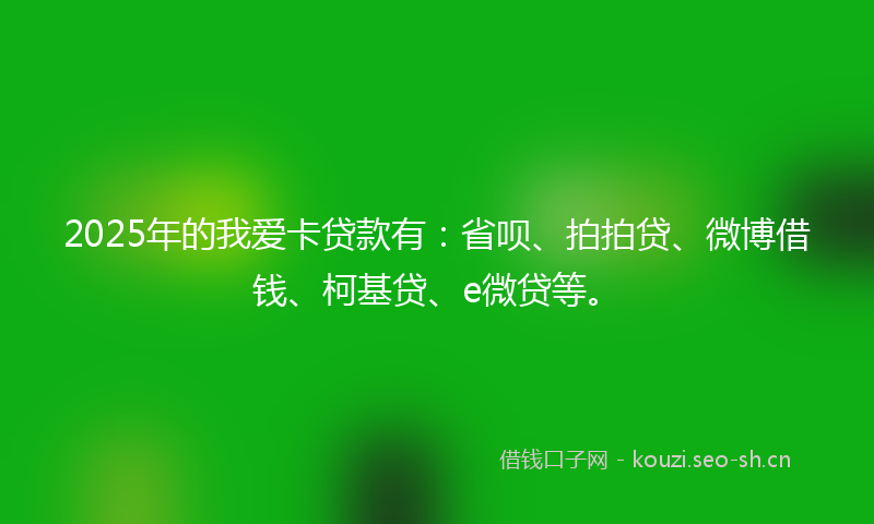 2025年的我爱卡贷款有：省呗、拍拍贷、微博借钱、柯基贷、e微贷等。