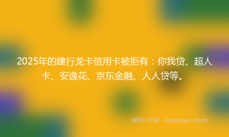 2025年的建行龙卡信用卡被拒有：你我贷、超人卡、安逸花、京东金融、人人贷等。