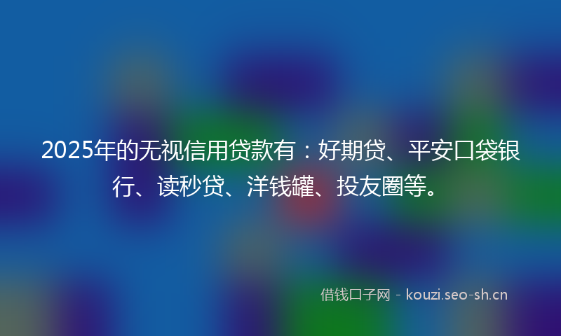 2025年的无视信用贷款有：好期贷、平安口袋银行、读秒贷、洋钱罐、投友圈等。